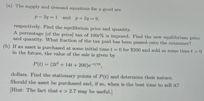 (a) The supply and demand equations for a good are
p-2q = 1 and p+ 2q = 9,
respectively. Find the equilibrium price and quantity.
A percentage [of the price] tax of 100r% is imposed. Find the new equilibrium price
and quantity. What fraction of the tax paid has been passed onto the consumer?
(b) If an asset is purchased at some initial time t = 0 for $200 and sold at some time t > 0
in the future, the value of the sale is given by
P(t) = (2t² + 14t+200)e-¹/10,
dollars. Find the stationary points of P(t) and determine their nature.
Should the asset be purchased and, if so, when is the best time to sell it?
[Hint: The fact that e> 2.7 may be useful.]
