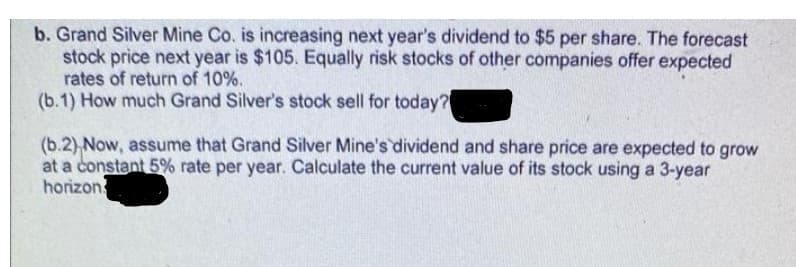 b. Grand Silver Mine Co. is increasing next year's dividend to $5 per share. The forecast
stock price next year is $105. Equally risk stocks of other companies offer expected
rates of return of 10%.
(b.1) How much Grand Silver's stock sell for today?
(b.2) Now, assume that Grand Silver Mine's dividend and share price are expected to grow
at a constant 5% rate per year. Calculate the current value of its stock using a 3-year
horizon