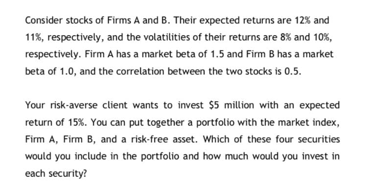 Consider stocks of Firms A and B. Their expected returns are 12% and
11%, respectively, and the volatilities of their returns are 8% and 10%,
respectively. Firm A has a market beta of 1.5 and Firm B has a market
beta of 1.0, and the correlation between the two stocks is 0.5.
Your risk-averse client wants to invest $5 million with an expected
return of 15%. You can put together a portfolio with the market index,
Firm A, Firm B, and a risk-free asset. Which of these four securities
would you include in the portfolio and how much would you invest in
each security?
