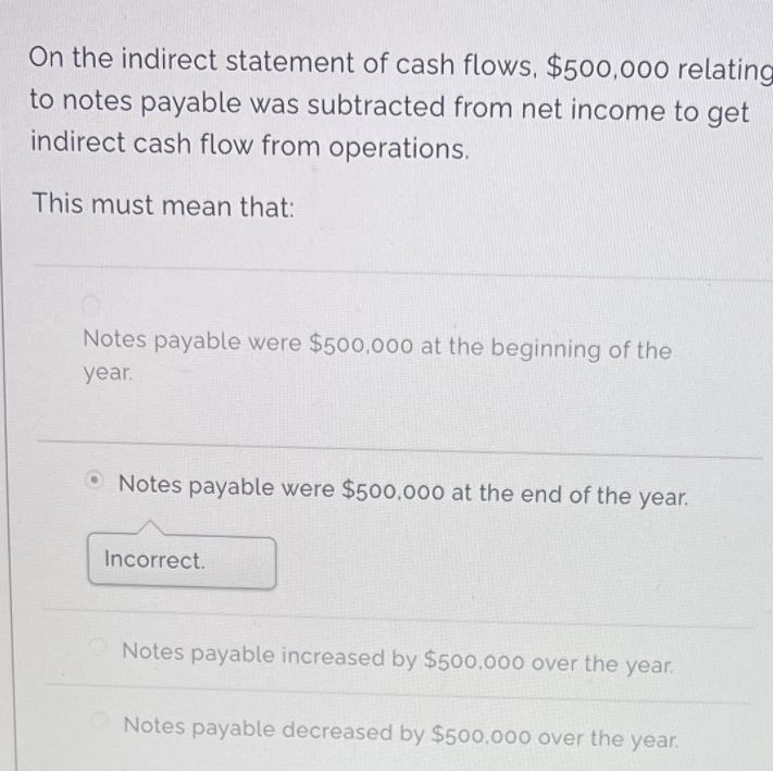 On the indirect statement of cash flows, $500,000 relating
to notes payable was subtracted from net income to get
indirect cash flow from operations.
This must mean that:
Notes payable were $500,000 at the beginning of the
year.
O Notes payable were $500,000 at the end of the year.
Incorrect.
Notes payable increased by $500.000 over the year.
Notes payable decreased by $500,000 over the year.
