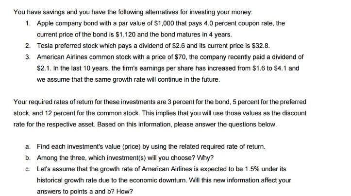 You have savings and you have the following alternatives for investing your money:
1. Apple company bond with a par value of $1,000 that pays 4.0 percent coupon rate, the
current price of the bond is $1,120 and the bond matures in 4 years.
2.
Tesla preferred stock which pays a dividend of $2.6 and its current price is $32.8.
3. American Airlines common stock with a price of $70, the company recently paid a dividend of
$2.1. In the last 10 years, the firm's earnings per share has increased from $1.6 to $4.1 and
we assume that the same growth rate will continue in the future.
Your required rates of return for these investments are 3 percent for the bond, 5 percent for the preferred
stock, and 12 percent for the common stock. This implies that you will use those values as the discount
rate for the respective asset. Based on this information, please answer the questions below.
a. Find each investment's value (price) by using the related required rate of return.
b. Among the three, which investment(s) will you choose? Why?
c.
Let's assume that the growth rate of American Airlines is expected to be 1.5% under its
historical growth rate due to the economic downturn. Will this new information affect your
answers to points a and b? How?