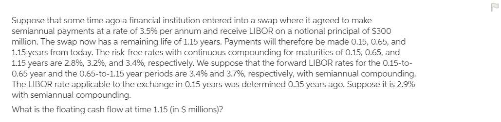 Suppose that some time ago a financial institution entered into a swap where it agreed to make
semiannual payments at a rate of 3.5% per annum and receive LIBOR on a notional principal of $300
million. The swap now has a remaining life of 1.15 years. Payments will therefore be made 0.15, 0.65, and
1.15 years from today. The risk-free rates with continuous compounding for maturities of 0.15, 0.65, and
1.15 years are 2.8%, 3.2%, and 3.4%, respectively. We suppose that the forward LIBOR rates for the 0.15-to-
0.65 year and the 0.65-to-1.15 year periods are 3.4% and 3.7%, respectively, with semiannual compounding.
The LIBOR rate applicable to the exchange in 0.15 years was determined 0.35 years ago. Suppose it is 2.9%
with semiannual compounding.
What is the floating cash flow at time 1.15 (in $ millions)?
