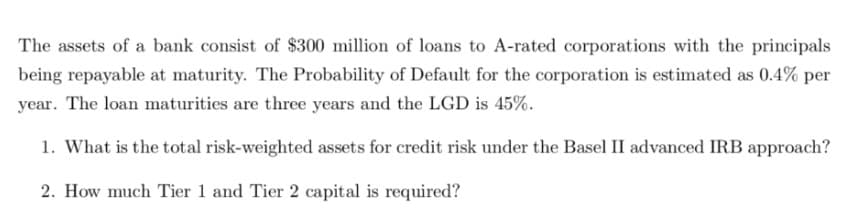 The assets of a bank consist of $300 million of loans to A-rated corporations with the principals
being repayable at maturity. The Probability of Default for the corporation is estimated as 0.4% per
year. The loan maturities are three years and the LGD is 45%.
1. What is the total risk-weighted assets for credit risk under the Basel II advanced IRB approach?
2. How much Tier 1 and Tier 2 capital is required?