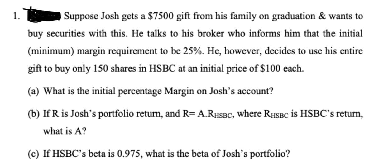 1.
Suppose Josh gets a $7500 gift from his family on graduation & wants to
buy securities with this. He talks to his broker who informs him that the initial
(minimum) margin requirement to be 25%. He, however, decides to use his entire
gift to buy only 150 shares in HSBC at an initial price of $100 each.
(a) What is the initial percentage Margin on Josh's account?
(b) If R is Josh's portfolio return, and R= A.RHSBC, where RHSBC is HSBC's return,
what is A?
(c) If HSBC's beta is 0.975, what is the beta of Josh's portfolio?
