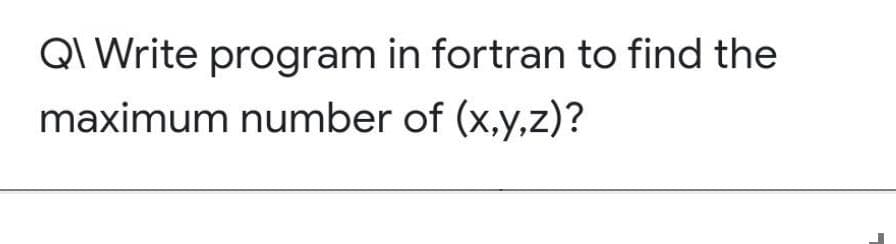 QI Write program in fortran to find the
maximum number of (x,y,z)?

