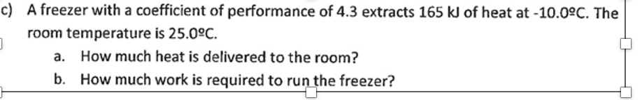 c)
A freezer with a coefficient of performance of 4.3 extracts 165 kJ of heat at -10.0°C. The
room temperature is 25.0ºC.
]
a.
How much heat is delivered to the room?
b. How much work is required to run the freezer?