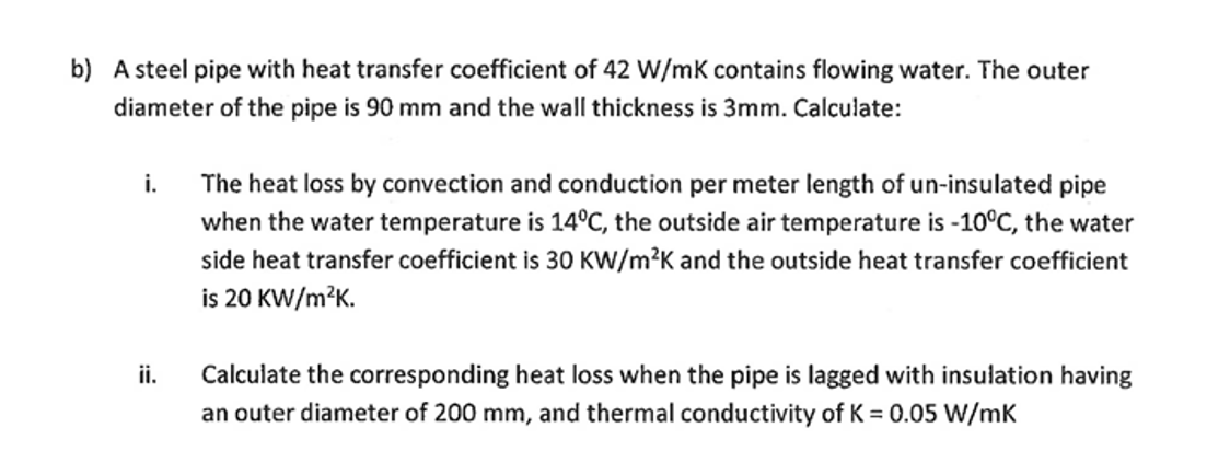 b) A steel pipe with heat transfer coefficient of 42 W/mK contains flowing water. The outer
diameter of the pipe is 90 mm and the wall thickness is 3mm. Calculate:
i.
ii.
The heat loss by convection and conduction per meter length of un-insulated pipe
when the water temperature is 14°C, the outside air temperature is -10°C, the water
side heat transfer coefficient is 30 KW/m²K and the outside heat transfer coefficient
is 20 KW/m²K.
Calculate the corresponding heat loss when the pipe is lagged with insulation having
an outer diameter of 200 mm, and thermal conductivity of K = 0.05 W/mK