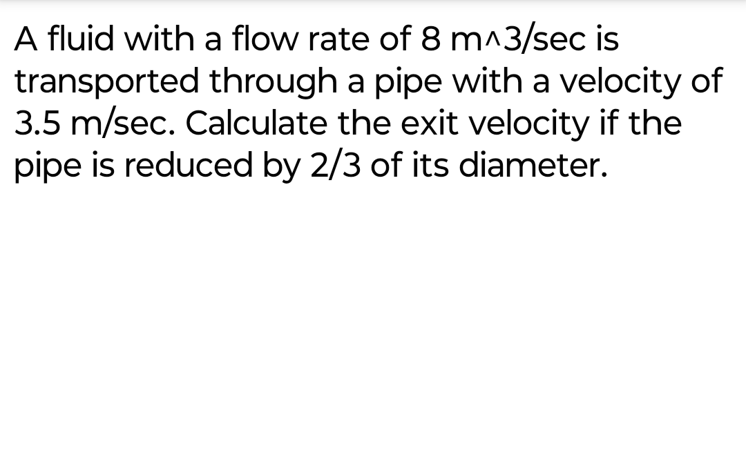 A fluid with a flow rate of 8 m^3/sec is
transported through a pipe with a velocity of
3.5 m/sec. Calculate the exit velocity if the
pipe is reduced by 2/3 of its diameter.