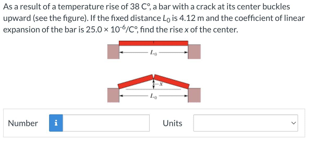 As a result of a temperature rise of 38 C°, a bar with a crack at its center buckles
upward (see the figure). If the fixed distance Lò is 4.12 m and the coefficient of linear
expansion of the bar is 25.0 × 10-6/Co°, find the rise x of the center.
Lo
Number
Units
