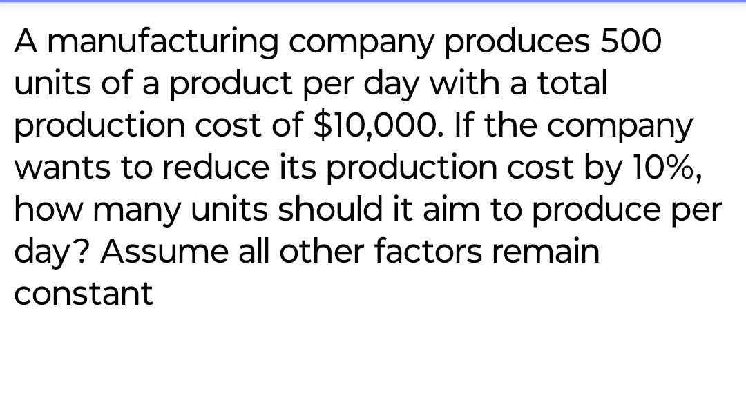 A manufacturing company produces 500
units of a product per day with a total
production cost of $10,000. If the company
wants to reduce its production cost by 10%,
how many units should it aim to produce per
day? Assume all other factors remain
constant