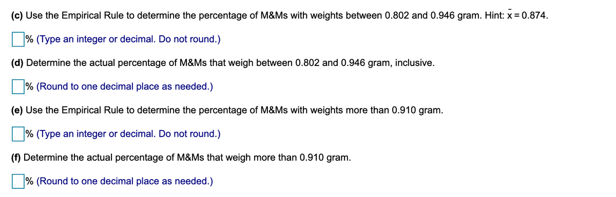 (c) Use the Empirical Rule to determine the percentage of M&Ms with weights between 0.802 and 0.946 gram. Hint: x = 0.874.
% (Type an integer or decimal. Do not round.)
(d) Determine the actual percentage of M&Ms that weigh between 0.802 and 0.946 gram, inclusive.
% (Round to one decimal place as needed.)
(e) Use the Empirical Rule to determine the percentage of M&Ms with weights more than 0.910 gram.
% (Type an integer or decimal. Do not round.)
(f) Determine the actual percentage of M&Ms that weigh more than 0.910 gram.
% (Round to one decimal place as needed.)
