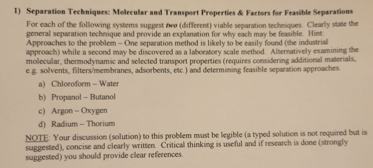 1) Separation Techniques: Molecular and Transport Properties & Factors for Feasible Separations
For each of the following systems suggest two (different) viable separation techniques. Clearly state the
general separation technique and provide an explanation for why each may be feasible. Hint:
Approaches to the problem- One separation method is likely to be easily found (the industrial
approach) while a second may be discovered as a laboratory scale method. Alternatively examining the
molecular, thermodynamic and selected transport properties (requires considering additional materials,
e.g. solvents, filters/membranes, adsorbents, etc.) and determining feasible separation approaches.
a) Chloroform - Water
b) Propanol - Butanol
c) Argon- Oxygen
d) Radium - Thorium
NOTE: Your discussion (solution) to this problem must be legible (a typed solution is not required but is
suggested), concise and clearly written. Critical thinking is useful and if research is done (strongly
suggested) you should provide clear references.
