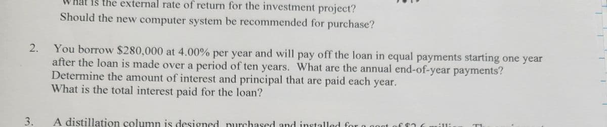 at is the external rate of return for the investment project?
Should the new computer system be recommended for purchase?
2.
You borrow $280,000 at 4.00% per year and will pay off the loan in equal payments starting one year
after the loan is made over a period of ten years. What are the annual end-of-year payments?
Determine the amount of interest and principal that are paid each year.
What is the total interest paid for the loan?
3.
A distillation column is designed purchased and installed for a aoat of $a
sill:
