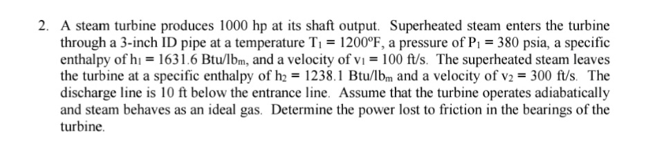 A steam turbine produces 1000 hp at its shaft output. Superheated steam enters the turbine
through a 3-inch ID pipe at a temperature T1 = 1200°F, a pressure of P1 = 380 psia, a specific
enthalpy of hi = 1631.6 Btu/lbm, and a velocity of vI = 100 ft/s. The superheated steam leaves
the turbine at a specific enthalpy of h2 = 1238.1 Btu/lbm and a velocity of v2 = 300 ft/s. The
discharge line is 10 ft below the entrance line. Assume that the turbine operates adiabatically
and steam behaves as an ideal gas. Determine the power lost to friction in the bearings of the
turbine.
%D
