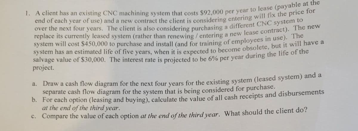 over the next four years. The client is also considering purchasing a different CNC systeme
Teplace its currently leased system (rather than renewing /entering a new lease contract). The new
system will cost $450,000 to purchase and install (and for training of employees in use).
salvage value of $30,000. The interest rate is projected to be 6% per year during the life o1 the
project.
a. Draw a cash flow diagram for the next four vears for the existing system (leased system) and a
separate cash flow diagram for the system that is being considered for purchase.
b. For each option (leasing and buying), calculate the value of all cash receipts and disbursements
at the end of the third year.
C. Compare the value of each option at the end of the third vear. What should the client do?
