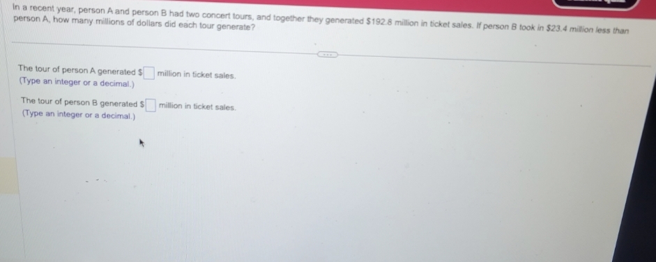 In a recent year, person A and person B had two concert tours, and together they generated $192.8 million in ticket sales. If person B took in $23.4 million less than
person A, how many millions of dollars did each tour generate?
The tour of person A generated $ million in ticket sales.
(Type an integer or a decimal.)
The tour of person B generated $ million in ticket sales.
(Type an integer or a decimal.)