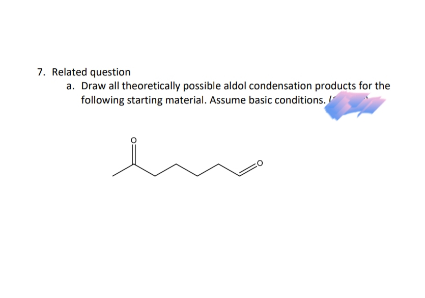 7. Related question
a. Draw all theoretically possible aldol condensation products for the
following starting material. Assume basic conditions.
