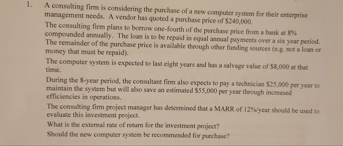 1.
A consulting firm is considering the purchase of a new computer system for their enterprise
management needs. A vendor has quoted a purchase price of $240,000.
The consulting firm plans to borrow one-fourth of the purchase price from a bank at 8%
compounded annually. The loan is to be repaid in equal annual payments over a six year period.
The remainder of the purchase price is available through other funding sources (e.g. not a loan or
money that must be repaid).
The
time.
computer system is expected to last eight years and has a salvage value of $8,000 at that
During the 8-year period, the consultant firm also expects to pay a technician $25,000 per year to
maintain the system but will also save an estimated $55,000 per year through increased
efficiencies in operations.
The consulting firm project manager has determined that a MARR of 12%/year should be used to
evaluate this investment project.
What is the external rate of return for the investment project?
Should the new computer system be recommended for purchase?