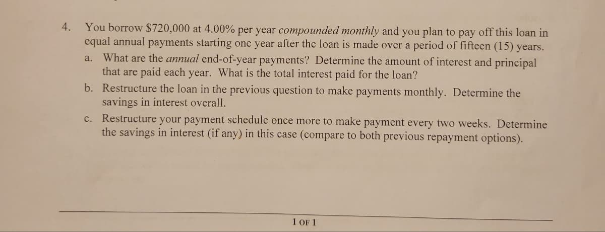4.
You borrow $720,000 at 4.00% per year compounded monthly and you plan to pay off this loan in
equal annual payments starting one year after the loan is made over a period of fifteen (15) years.
What are the annual end-of-year payments? Determine the amount of interest and principal
that are paid each year. What is the total interest paid for the loan?
a.
b. Restructure the loan in the previous question to make payments monthly. Determine the
savings in interest overall.
C.
Restructure your payment schedule once more to make payment every two weeks. Determine
the savings in interest (if any) in this case (compare to both previous repayment options).
1 OF 1