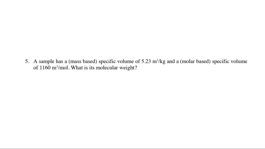 5. A sample has a (mass based) specific volume of 5.23 m/kg and a (molar based) specific volume
of 1160 m/mol. What is its molecular weight?
