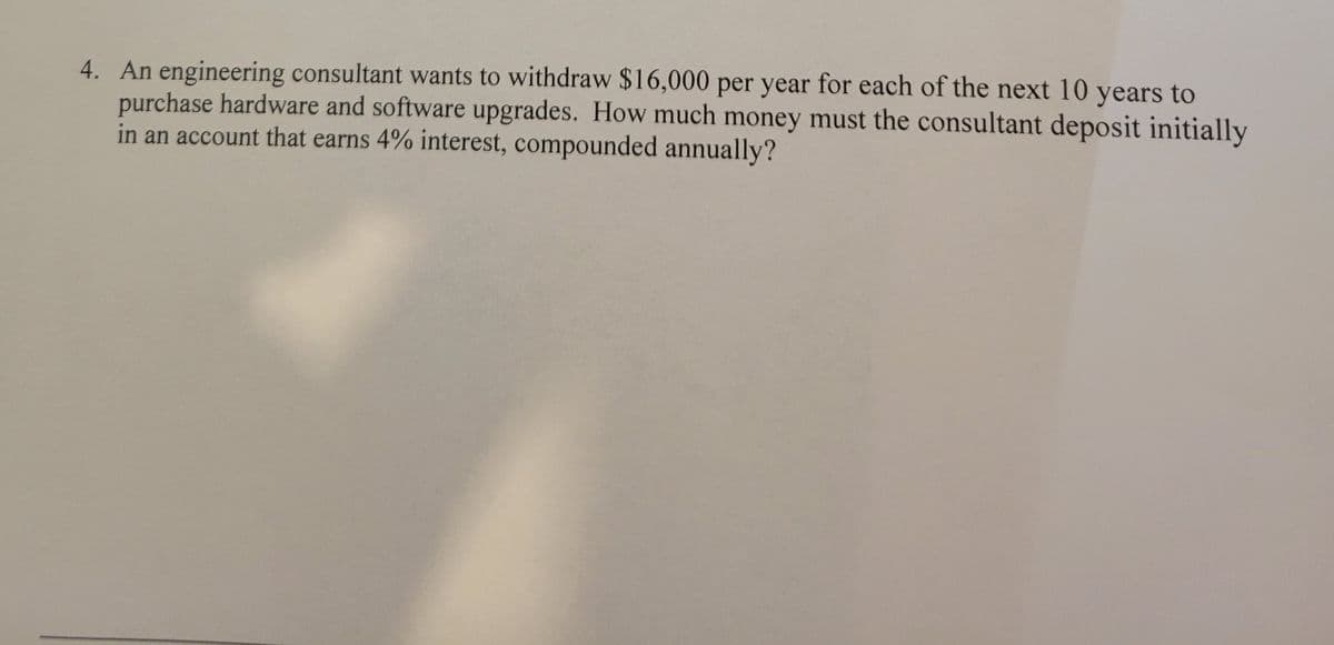 4. An engineering consultant wants to withdraw $16,000 per year for each of the next 10 years to
purchase hardware and software upgrades. How much money must the consultant deposit initially
in an account that earns 4% interest, compounded annually?
