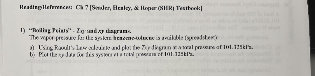 Reading/References: Ch 7 [Seader, Henley, & Roper (SHR) Textbook]
101
1) "Boiling Points" - Txy and xy diagrams.
The vapor-pressure for the system benzene-toluene is available (spreadsheet):
a) Using Raoult's Law calculate and plot the Txy diagram at a total pressure of 101.325kPa.
b) Plot the xy data for this system at a total pressure of 101.325kPa.
