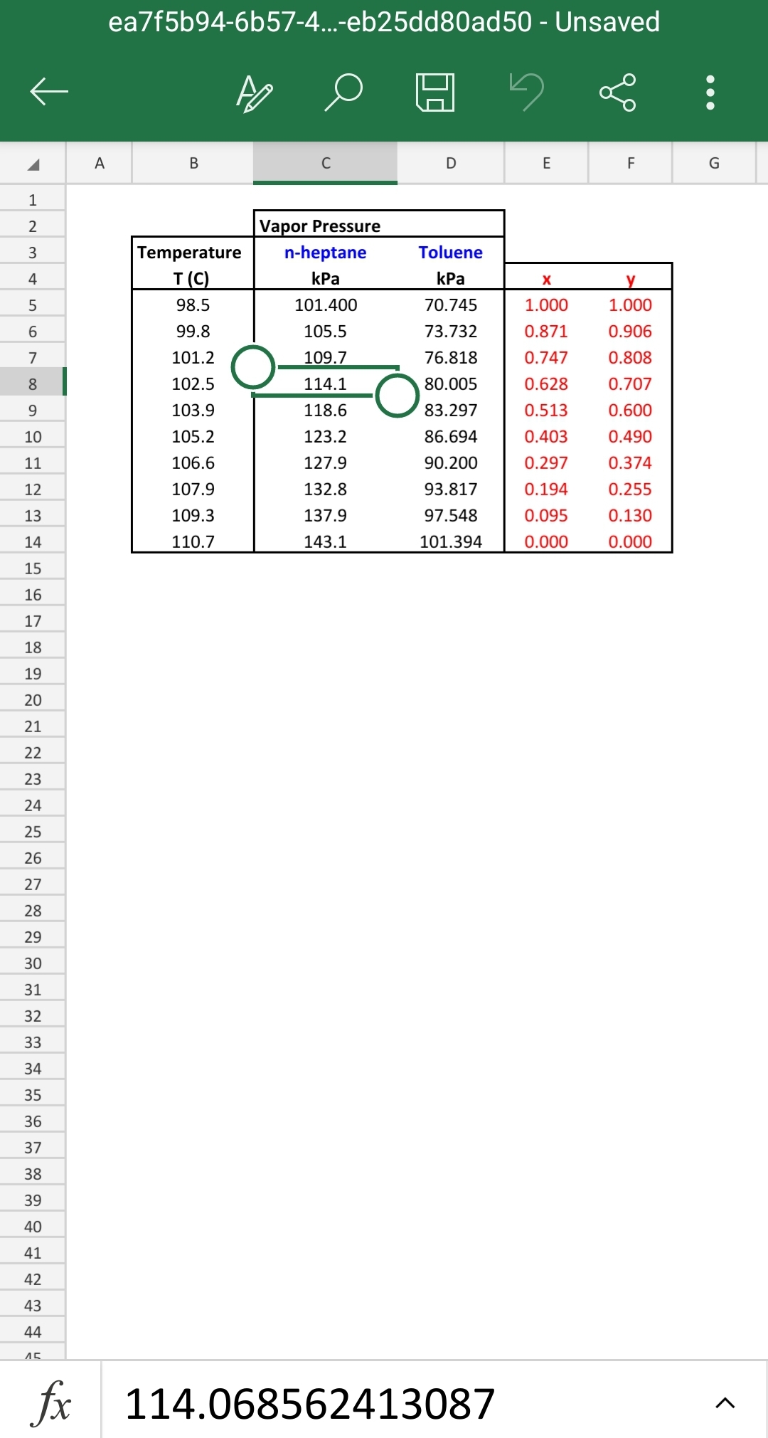 1
2
WN
3
4
5
6
7
8
9
10
11
12
13
14
15
16
17
18
19
20
21
22
23
24
25
26
27
28
29
30
31
32
33
34
35
36
37
38
39
40
41
42
43
44
45
A
ea7f5b94-6b57-4...-eb25dd80ad50 - Unsaved
B
Temperature
T (C)
98.5
99.8
101.2
102.5
103.9
105.2
106.6
107.9
109.3
110.7
C
Vapor Pressure
n-heptane
kPa
101.400
105.5
109.7
114.1
118.6
123.2
127.9
132.8
137.9
143.1
D
Toluene
kPa
70.745
73.732
76.818
80.005
83.297
86.694
90.200
93.817
97.548
101.394
fx 114.068562413087
E
X
1.000
0.871
0.747
0.628
0.513
0.403
0.297
0.194
0.095
0.000
go
LL
F
y
1.000
0.906
0.808
0.707
0.600
0.490
0.374
0.255
0.130
0.000
G