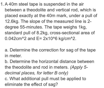 1. A 40m steel tape is suspended in the air
between a theodolite and vertical rod, which is
placed exactly at the 40m mark, under a pull of
12.6kg. The slope of the measured line is 2-
degree 55-minutes. The tape weighs 1kg,
standard pull of 8.2kg, cross-sectional area of
0.042cm^2 and E= 2x10^6 kg/cm^2.
a. Determine the correction for sag of the tape
in meter.
b. Determine the horizontal distance between
the theodolite and rod in meters. (Apply 5-
decimal places, for letter B only)
c. What additional pull must be applied to
eliminate the effect of sag?
