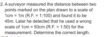 2. A surveyor measured the distance between two
points marked on the plan drawn to a scale of
1cm = 1m (R.F. = 1:100) and found it to be
45m. Later he detected that he used a wrong
scale of 1cm = 50cm (R.F. = 1:50) for the
measurement. Determine the correct length.
