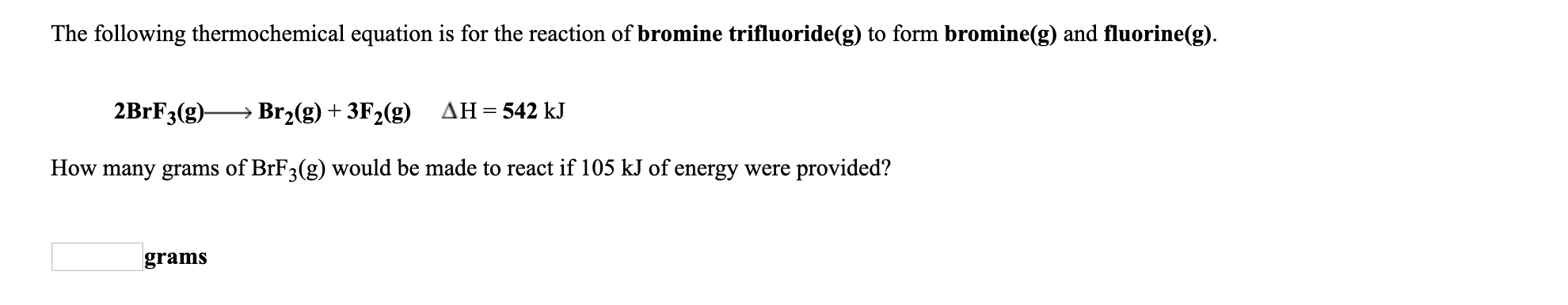 The following thermochemical equation is for the reaction of bromine trifluoride(g) to form bromine(g) and fluorine(g).
2BRF3(g)-
Br2(g) + 3F2(g) AH=542 kJ
How many grams of BrF3(g) would be made to react if 105 kJ of energy were provided?
grams
