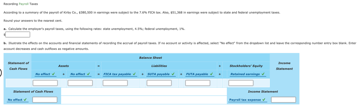 Recording Payroll Taxes
According to a summary of the payroll of Kirby Co., $380,500 in earnings were subject to the 7.6% FICA tax. Also, $51,368 in earnings were subject to state and federal unemployment taxes.
Round your answers to the nearest cent.
a. Calculate the employer's payroll taxes, using the following rates: state unemployment, 4.5%; federal unemployment, 1%.
b. Illustrate the effects on the accounts and financial statements of recording the accrual of payroll taxes. If no account or activity is affected, select "No effect" from the dropdown list and leave the corresponding number entry box blank. Enter
account decreases and cash outflows as negative amounts.
Balance Sheet
Statement of
Income
Assets
Liabilities
+
Stockholders' Equity
Cash Flows
Statement
No effect v
No effect
FICA tax payable v
SUTA payable v
FUTA payable v
Retained earnings
+
=
+
Statement of Cash Flows
Income Statement
No effect v
Payroll tax expense
