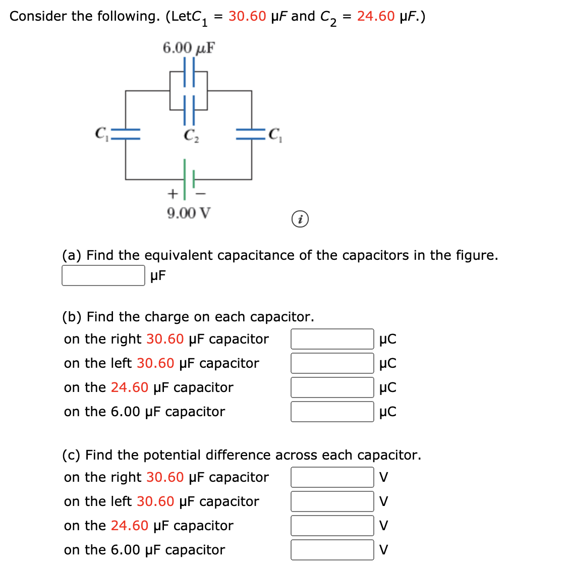 Consider the following. (LetC1
30.60 µF and C,
= 24.60 μF.)
6.00 µF
C,
+
9.00 V
(a) Find the equivalent capacitance of the capacitors in the figure.
µF
(b) Find the charge on each capacitor.
on the right 30.60 µF capacitor
on the left 30.60 µF capacitor
on the 24.60 µF capacitor
on the 6.00 µF capacitor
(c) Find the potential difference across each capacitor.
on the right 30.60 µF capacitor
V
on the left 30.60 µF capacitor
V
on the 24.60 µF capacitor
V
on the 6.00 µF capacitor
V
