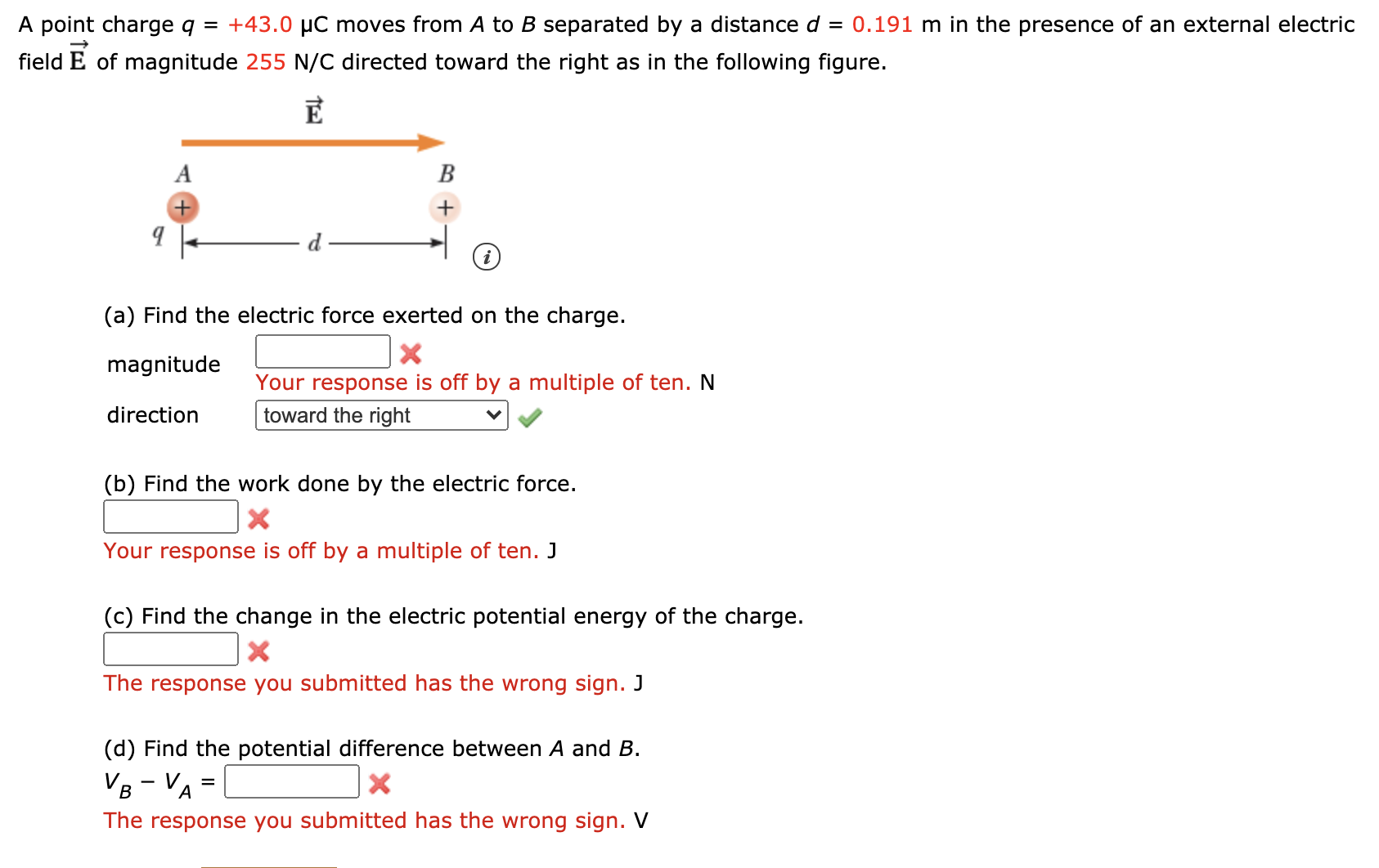 A point charge q = +43.0 µC moves from A to B separated by a distance d = 0.191 m in the presence of an external electric
field
E of magnitude 255 N/C directed toward the right as in the following figure.
В
+
(a) Find the electric force exerted on the charge.
magnitude
Your response is off by a multiple of ten. N
direction
toward the right
(b) Find the work done by the electric force.
Your response is off by a multiple of ten. J
(c) Find the change in the electric potential energy of the charge.
The response you submitted has the wrong sign. J
(d) Find the potential difference between A and B.
VB - VA =
В
