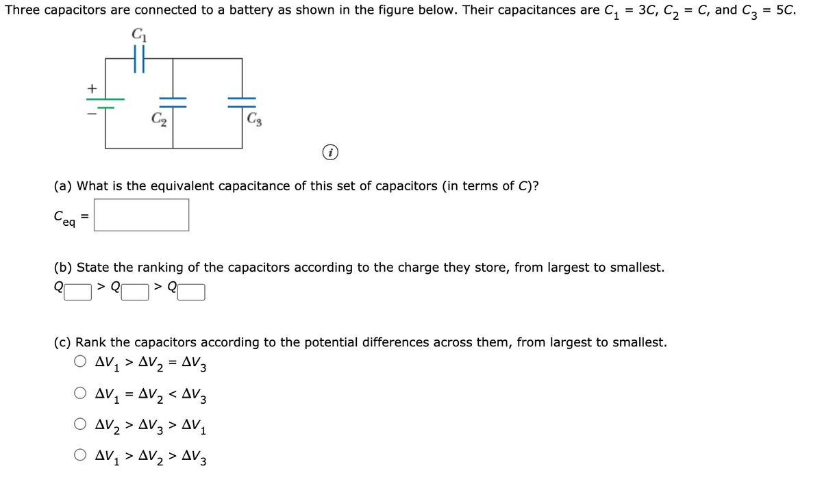 Three capacitors are connected to a battery as shown in the figure below. Their capacitances are C, = 3C, C, = C, and C, = 5C.
+
C2
C3
(a) What is the equivalent capacitance of this set of capacitors (in terms of C)?
Cea
(b) State the ranking of the capacitors according to the charge they store, from largest to smallest.
(c) Rank the capacitors according to the potential differences across them, from largest to smallest.
O Av, > AV2 = AV3
AV, = AV2 < AV3
1
AV2 > AV3 > AV,
Ο Δν, ΔV, > Δν3
