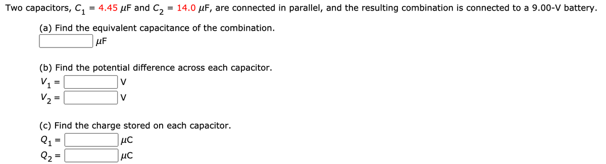 Two capacitors, C, = 4.45 µF and C, = 14.0 µF, are connected in parallel, and the resulting combination is connected to a 9.00-V battery.
(a) Find the equivalent capacitance of the combination.
µF
(b) Find the potential difference across each capacitor.
V1
V
V2
V
(c) Find the charge stored on each capacitor.
Q1 =
με
