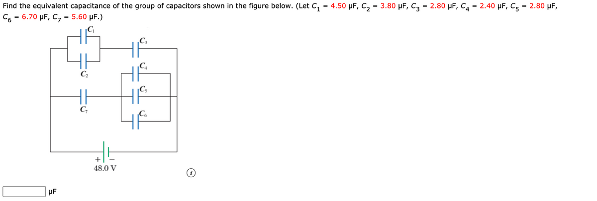 Find the equivalent capacitance of the group of capacitors shown in the figure below. (Let C, = 4.50 µF, C, = 3.80 µF, C3 = 2.80 µF, C, = 2.40 µF, C, = 2.80 µF,
C6 = 6.70 µF, C, = 5.60 µF.)
%3D
|C|
C3
|C.
|C;
C,
Co
+
48.0 V
µF
