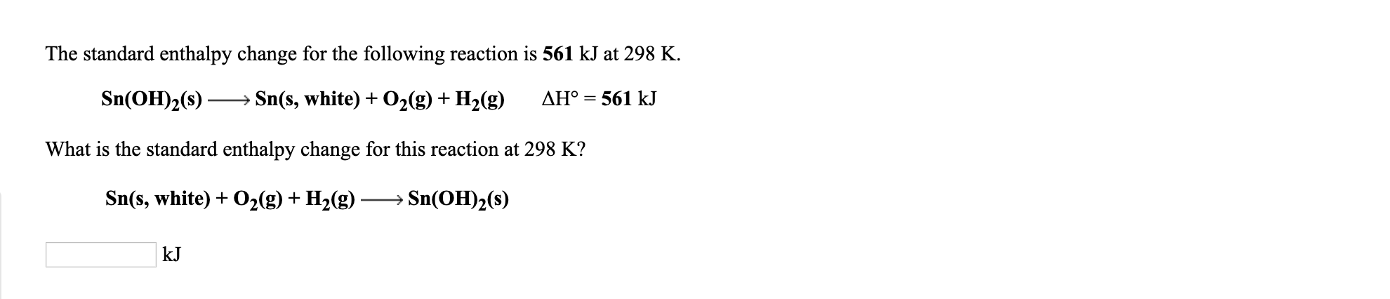 The standard enthalpy change for the following reaction is 561 kJ at 298 K.
Sn(OH)2(s) → Sn(s, white) + O2(g) + H2(g) AH° = 561 kJ
What is the standard enthalpy change for this reaction at 298 K?
Sn(s, white) + O,(g) + H,(g) → Sn(OH)2(s)
kJ
