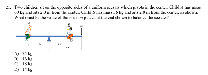21. Two children sit on the opposite sides of a uniform seesaw which pivots in the center. Child A has mass
60 kg and sits 2.0 m from the center. Child B has mass 36 kg and sits 2.0 m from the center, as shown.
What must be the value of the mass m placed at the end shown to balance the seesaw?
В
2 m
3m
A) 24 kg
B) 16 kg
C) 18 kg
D) 14 kg
