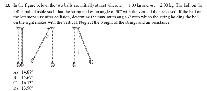 13. In the figure below, the two balls are initially at rest where m, = 1.00 kg and m, = 2.00 kg. The ball on the
left is pulled aside such that the string makes an angle of 30° with the vertical then released. If the ball on
the left stops just after collision, determine the maximum angle 0 with which the string holding the ball
on the right makes with the vertical. Neglect the weight of the strings and air resistance.
A) 14.87°
B) 15.67°
C) 16.13°
D) 13.98°
