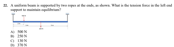 22. A uniform beam is supported by two ropes at the ends, as shown. What is the tension force in the left end
support to maintain equilibrium?
400 N
2m
5m
100 N
A) 500 N
B) 250 N
C) 130 N
D) 370 N
