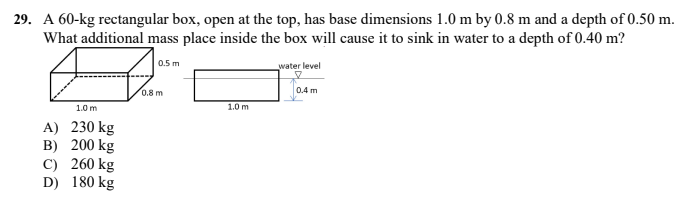 29. A 60-kg rectangular box, open at the top, has base dimensions 1.0 m by 0.8 m and a depth of 0.50 m.
What additional mass place inside the box will cause it to sink in water to a depth of 0.40 m?
0.5 m
water level
0.8 m
0.4 m
1.0 m
1.0 m
A) 230 kg
B) 200 kg
C) 260 kg
D) 180 kg
