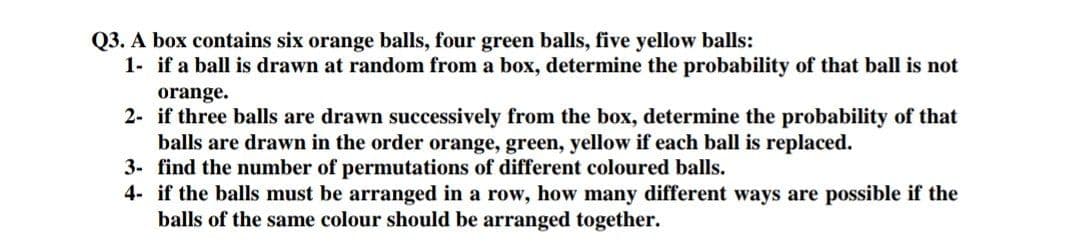 Q3. A box contains six orange balls, four green balls, five yellow balls:
1- if a ball is drawn at random from a box, determine the probability of that ball is not
orange.
2- if three balls are drawn successively from the box, determine the probability of that
balls are drawn in the order orange, green, yellow if each ball is replaced.
3- find the number of permutations of different coloured balls.
4- if the balls must be arranged in a row, how many different ways are possible if the
balls of the same colour should be arranged together.
