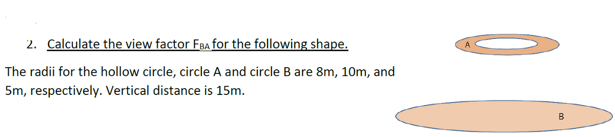 2. Calculate the view factor FBA for the following shape.
The radii for the hollow circle, circle A and circle B are 8m, 10m, and
5m, respectively. Vertical distance is 15m.
B
