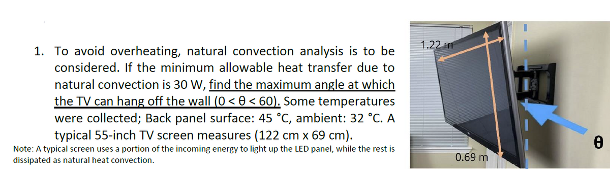 1.22 m
1. To avoid overheating, natural convection analysis is to be
considered. If the minimum allowable heat transfer due to
natural convection is 30 W, find the maximum angle at which
the TV can hang off the wall (0 < 0 < 60). Some temperatures
were collected; Back panel surface: 45 °C, ambient: 32 °C. A
typical 55-inch TV screen measures (122 cm x 69 cm).
Note: A typical screen uses a portion of the incoming energy to light up the LED panel, while the rest is
dissipated as natural heat convection.
0.69 m
