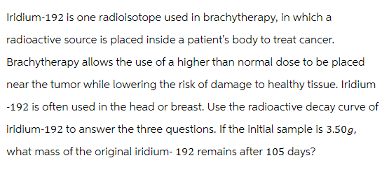 Iridium-192 is one radioisotope used in brachytherapy, in which a
radioactive source is placed inside a patient's body to treat cancer.
Brachytherapy allows the use of a higher than normal dose to be placed
near the tumor while lowering the risk of damage to healthy tissue. Iridium
-192 is often used in the head or breast. Use the radioactive decay curve of
iridium-192 to answer the three questions. If the initial sample is 3.50g,
what mass of the original iridium- 192 remains after 105 days?