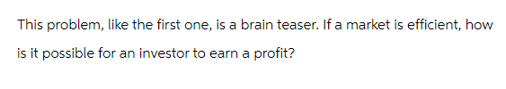 This problem, like the first one, is a brain teaser. If a market is efficient, how
is it possible for an investor to earn a profit?