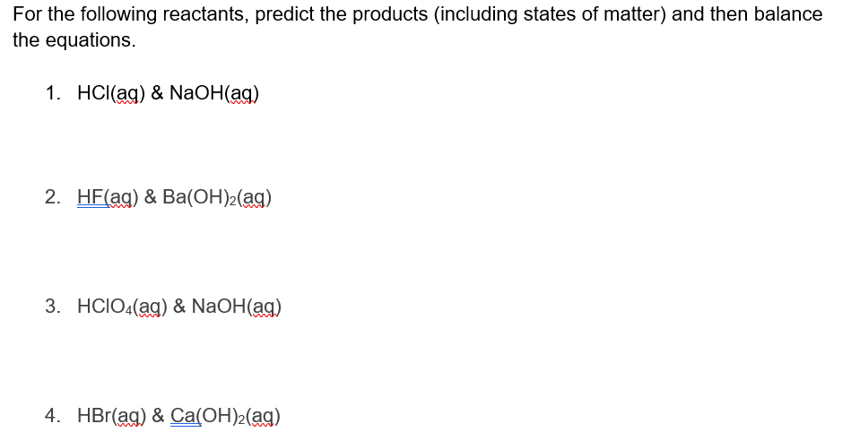 For the following reactants, predict the products (including states of matter) and then balance
the equations.
1. HCl(aq) & NaOH(aq)
2. HF(ag) & Ba(OH)2(aq)
3. HCIO4(aq) & NaOH(ag)
4. HBr(ag) & Ca(OH)₂(aq)