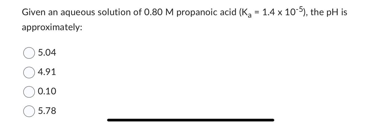 Given an aqueous solution of 0.80 M propanoic acid (K₂ = 1.4 x 10-5), the pH is
approximately:
5.04
4.91
0.10
5.78