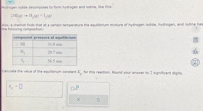 Hydrogen lodide decomposes to form hydrogen and lodine, like this:
2 HI(g) → H₂(g) + L₂(g)
-
Also, a chemist finds that at a certain temperature the equilibrium mixture of hydrogen iodide, hydrogen, and lodine has
the following composition:
?
compound pressure at equilibrium
HI
31.0 atm
H₂
20.7 atm
12₂2
58.5 atm
Calculate the value of the equilibrium constant.
K, = 0
nstant K for this reaction. Round your answer to 2 significant digits.
0.0
X
5
FEED
ola
Ar