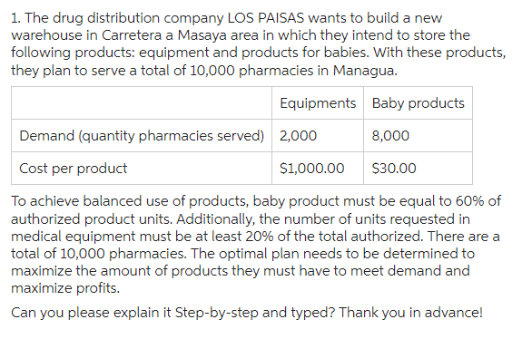 1. The drug distribution company LOS PAISAS wants to build a new
warehouse in Carretera a Masaya area in which they intend to store the
following products: equipment and products for babies. With these products,
they plan to serve a total of 10,000 pharmacies in Managua.
Equipments
Baby products
Demand (quantity pharmacies served) 2,000
8,000
Cost per product
$1,000.00
$30.00
To achieve balanced use of products, baby product must be equal to 60% of
authorized product units. Additionally, the number of units requested in
medical equipment must be at least 20% of the total authorized. There are a
total of 10,000 pharmacies. The optimal plan needs to be determined to
maximize the amount of products they must have to meet demand and
maximize profits.
Can you please explain it Step-by-step and typed? Thank you in advance!